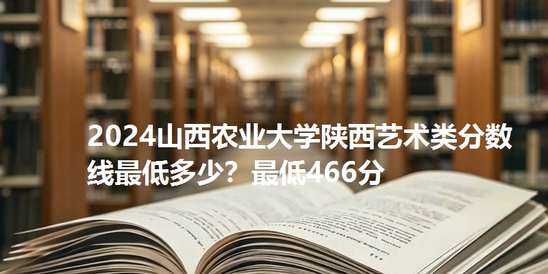 2024山西农业大学陕西艺术类分数线最低多少?最低466分