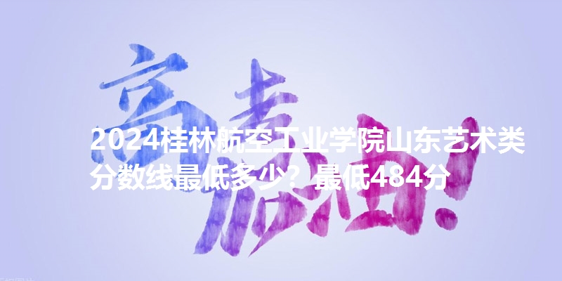 2024桂林航空工业学院山东艺术类分数线最低多少?最低484分