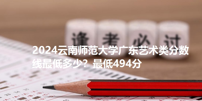 2024云南师范大学广东艺术类分数线最低多少?最低494分