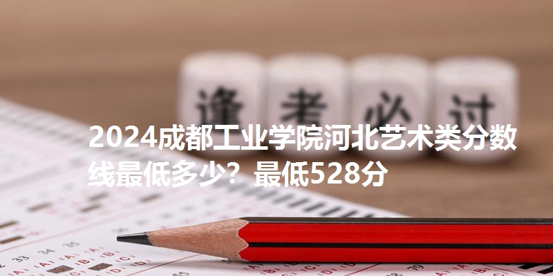 2024成都工业学院河北艺术类分数线最低多少？最低528分