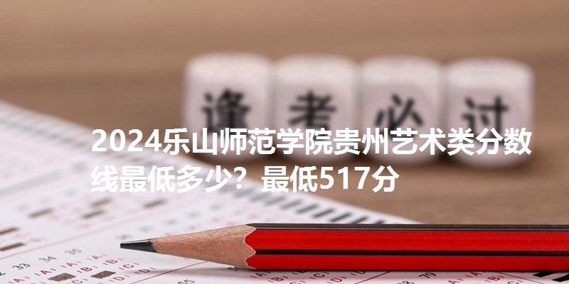 2024乐山师范学院贵州艺术类分数线最低多少？最低517分