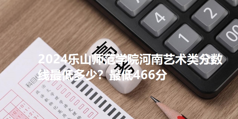 2024乐山师范学院河南艺术类分数线最低多少?最低466分