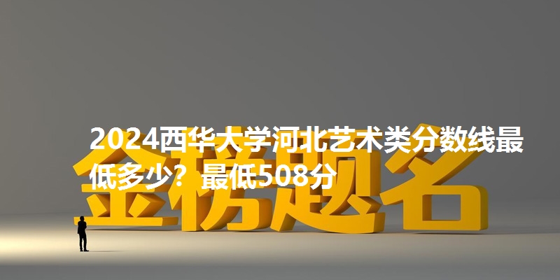 2024西华大学河北艺术类分数线最低多少?最低508分