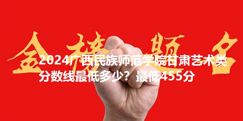2024广西民族师范学院甘肃艺术类分数线最低多少?最低455分
