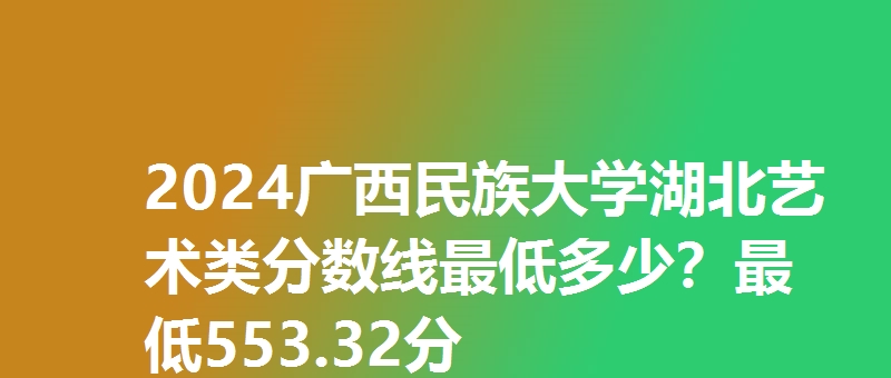 2024广西民族大学湖北艺术类分数线最低多少？最低553.32分
