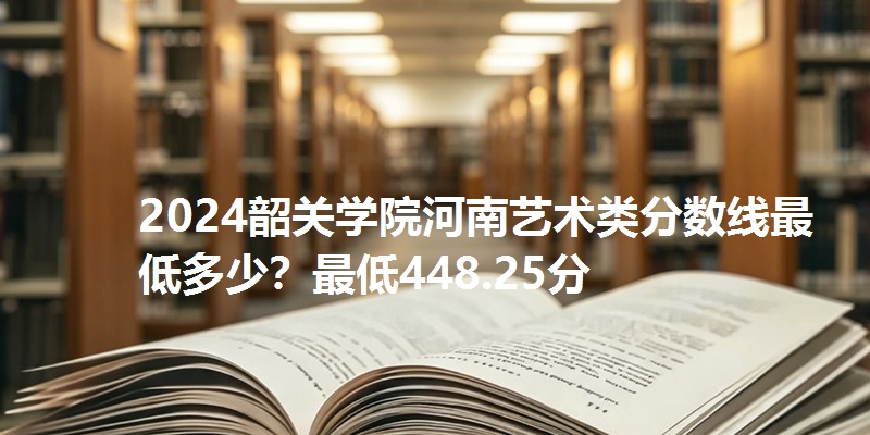 2024韶关学院河南艺术类分数线最低多少？最低448.25分