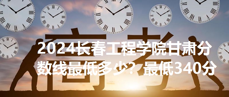 2024长春工程学院甘肃分数线最低多少?最低340分