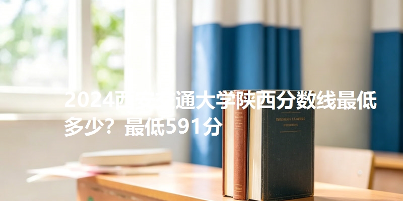 2024西安交通大学陕西分数线最低多少?最低591分