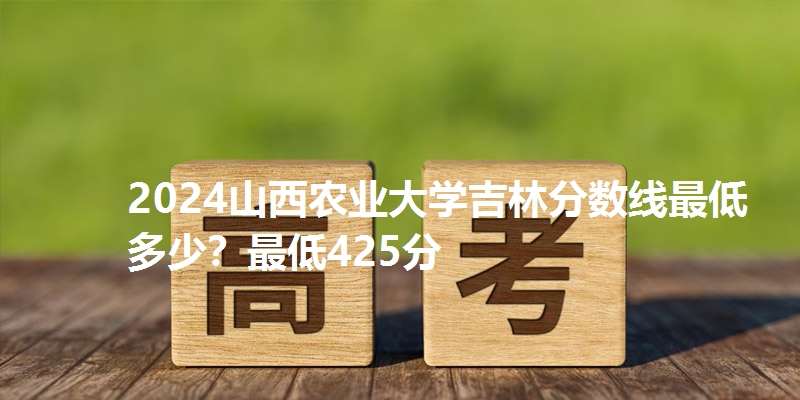 2024山西农业大学吉林分数线最低多少？最低425分