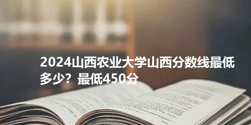2024山西农业大学山西分数线最低多少?最低450分