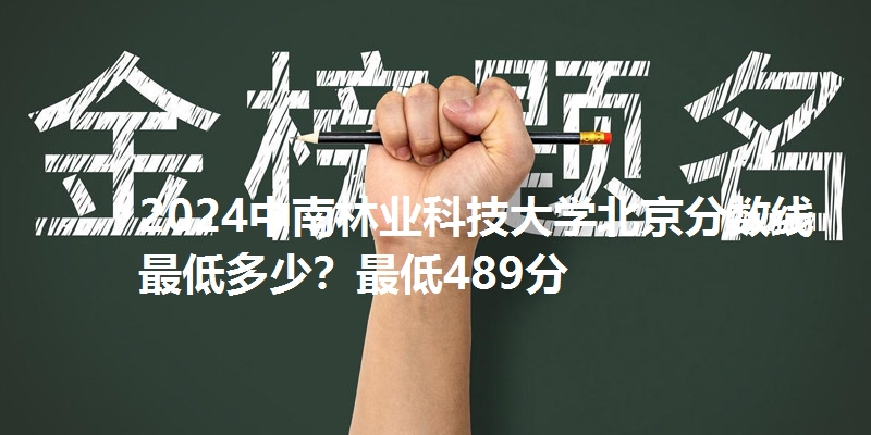 2024中南林业科技大学北京分数线最低多少?最低489分