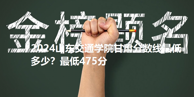2024山东交通学院甘肃分数线最低多少？最低475分