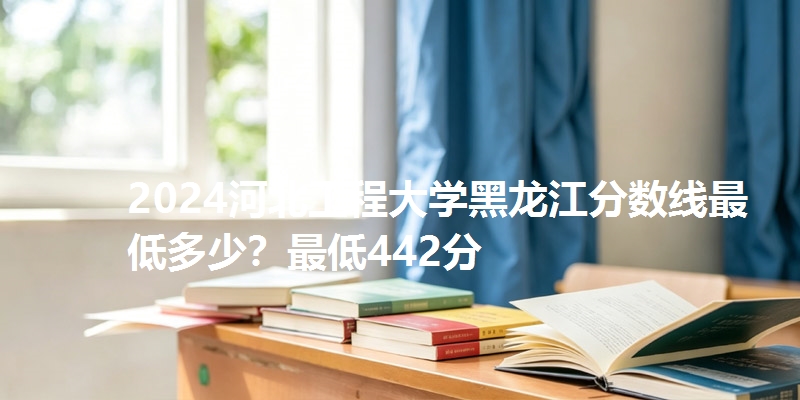 2024河北工程大学黑龙江分数线最低多少?最低442分