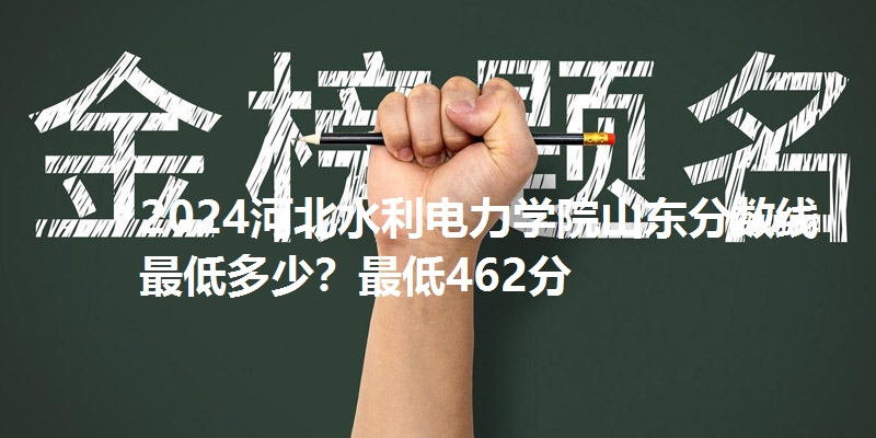 2024河北水利电力学院山东分数线最低多少?最低462分