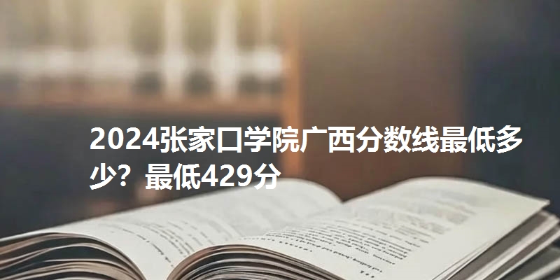 2024张家口学院广西分数线最低多少?最低429分