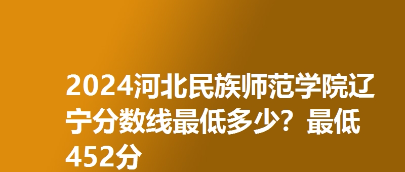 2024河北民族师范学院辽宁分数线最低多少？最低452分