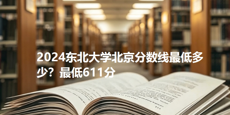 2024东北大学北京分数线最低多少?最低611分