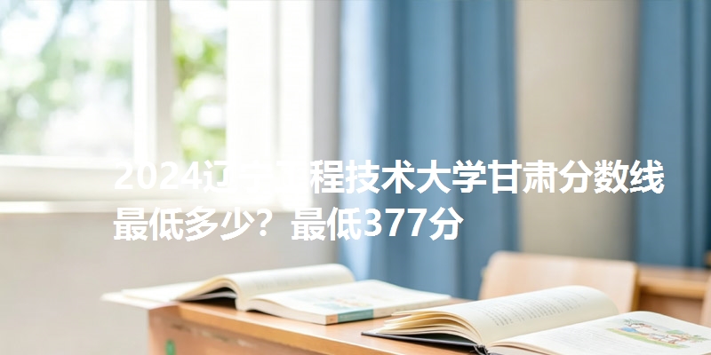 2024辽宁工程技术大学甘肃分数线最低多少?最低377分