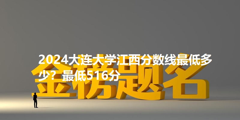 2024大连大学江西分数线最低多少?最低516分