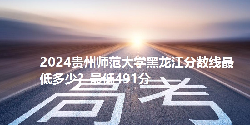 2024贵州师范大学黑龙江分数线最低多少?最低491分