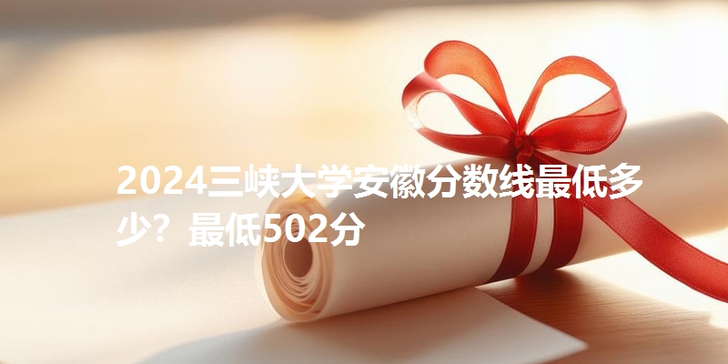 2024三峡大学安徽分数线最低多少?最低502分