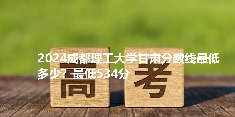 2024成都理工大学甘肃分数线最低多少?最低534分