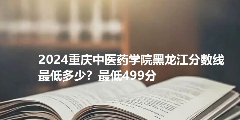 2024重庆中医药学院黑龙江分数线最低多少?最低499分