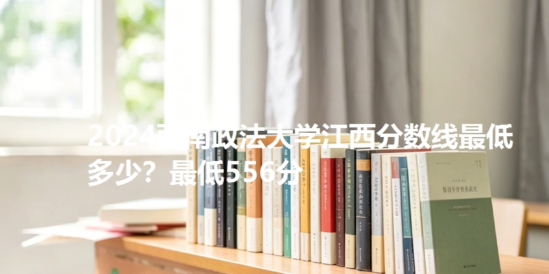 2024西南政法大学江西分数线最低多少?最低556分