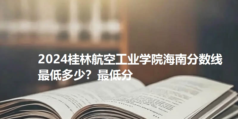 2024桂林航空工业学院海南分数线最低多少？最低分