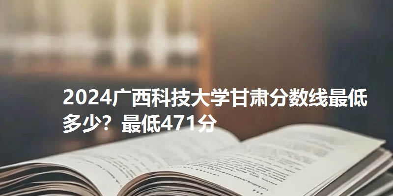 2024广西科技大学甘肃分数线最低多少?最低471分