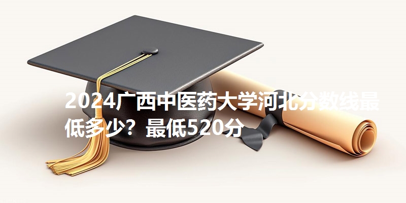 2024广西中医药大学河北分数线最低多少?最低520分