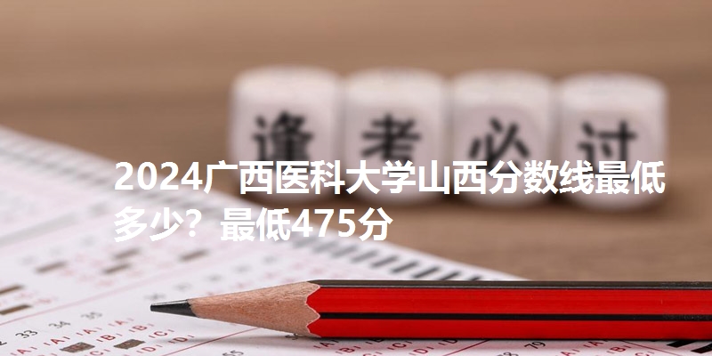 2024广西医科大学山西分数线最低多少?最低475分