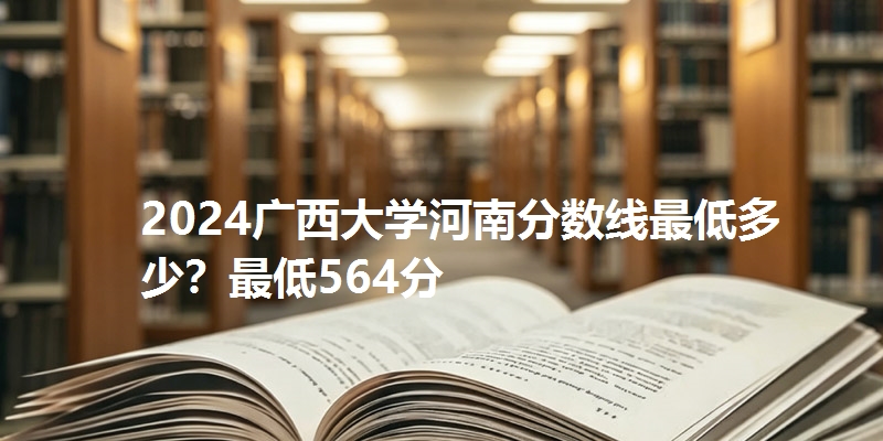 2024广西大学河南分数线最低多少?最低564分