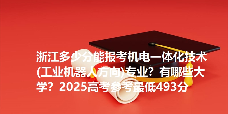 浙江多少分能报考机电一体化技术(工业机器人方向)专业?有哪些大学?2025高考参考最低493分