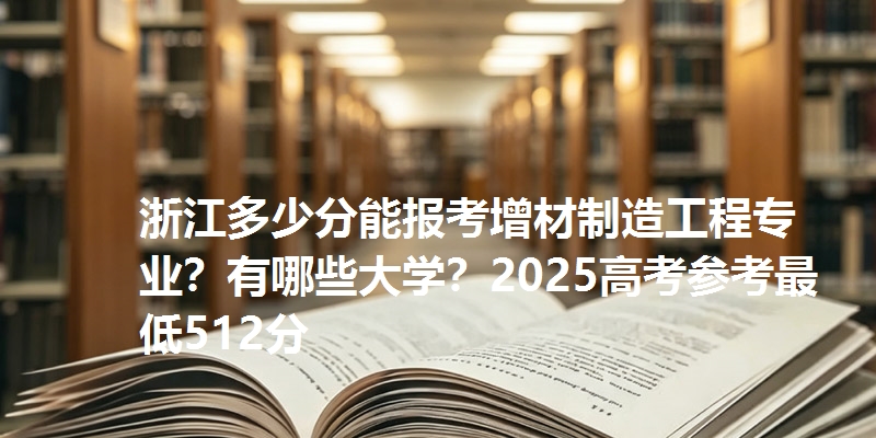 浙江多少分能报考增材制造工程专业?有哪些大学?2025高考参考最低512分