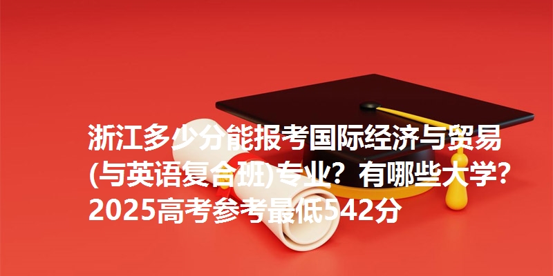 浙江多少分能报考国际经济与贸易(与英语复合班)专业?有哪些大学?2025高考参考最低542分