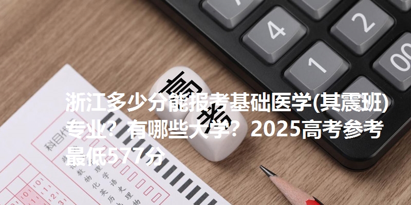 浙江多少分能报考基础医学(其震班)专业?有哪些大学?2025高考参考最低577分