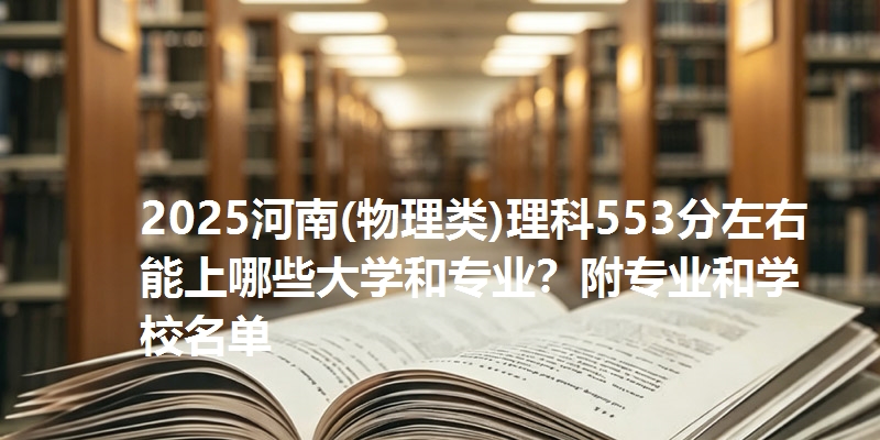 2025河南(物理类)理科553分左右能上哪些大学和专业?附专业和学校名单