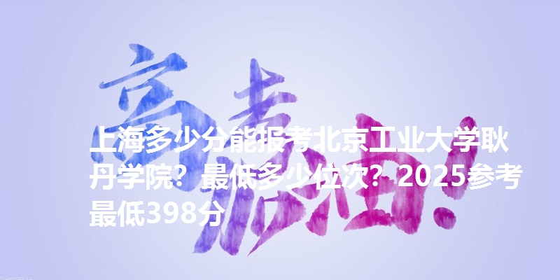 上海多少分能报考北京工业大学耿丹学院？最低多少位次？2025参考最低398分