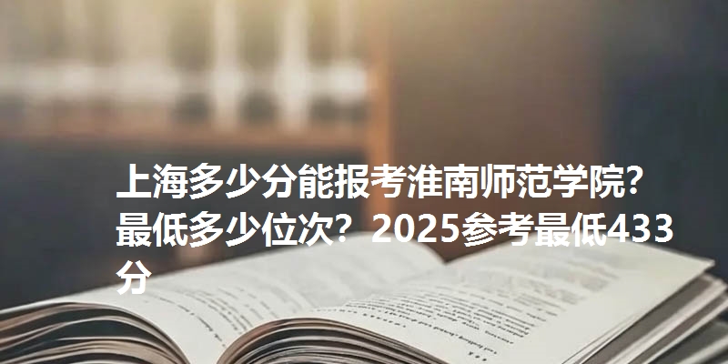 上海多少分能报考淮南师范学院?最低多少位次?2025参考最低433分