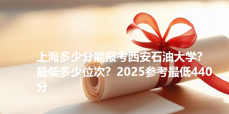 上海多少分能报考西安石油大学?最低多少位次?2025参考最低440分
