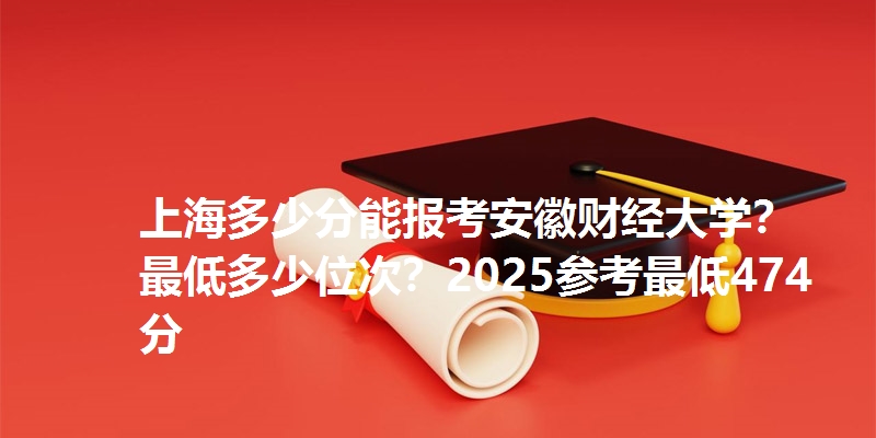 上海多少分能报考安徽财经大学?最低多少位次?2025参考最低474分