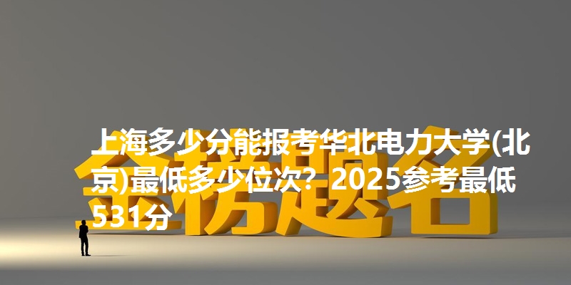 上海多少分能报考华北电力大学(北京)最低多少位次?2025参考最低531分