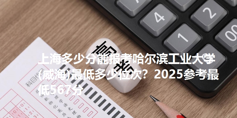 上海多少分能报考哈尔滨工业大学(威海)最低多少位次?2025参考最低567分