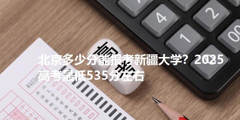 北京多少分能报考新疆大学?2025高考最低535分左右