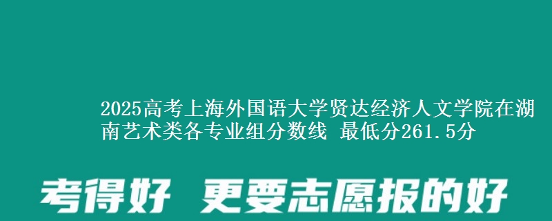 2025年上海外国语大学贤达经济人文学院在湖南艺术类分数线：最低261.5分