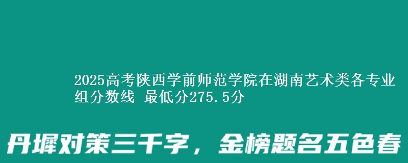 2025年陕西学前师范学院在湖南艺术类分数线：最低275.5分