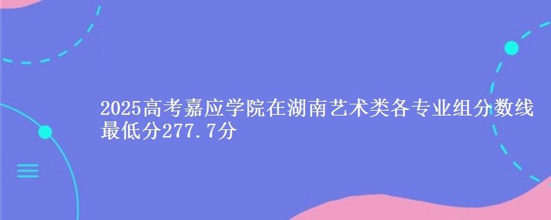 2025年嘉应学院在湖南艺术类分数线：最低277.7分