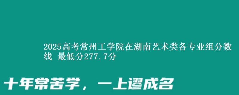 2025年常州工学院在湖南艺术类分数线：最低277.7分