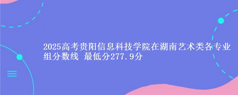 2025年贵阳信息科技学院在湖南艺术类分数线：最低277.9分